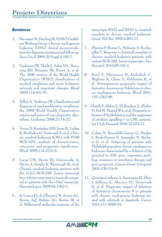 19Leucemia Mieloide Crônica
Projeto Diretrizes
Associação Médica Brasileira e Conselho Federal de Medicina
Referências
1.			Baccarani M, Dreyling M; ESMO Guideli-
nes Working Group. Chronic myelogenous
leukemia: ESMO clinical recommenda-
tions for diagnosis, treatment and follow-up.
Ann Oncol 2009;20 Suppl 4:105-7.
2.			Vardiman JW, Thiele J, Arber DA, Brun-
ning RD, Borowitz MJ, Porwit A, et al.
The 2008 revision of the World Health
Organization (WHO) classification of
myeloid neoplasms and acute leukemia:
rationale and important changes. Blood
2009;114:937-51.
3.			Tefferi A, Vardiman JW. Classification and
diagnosis of myeloproliferative neoplasms:
the 2008 World Health Organization
criteria and point-of-care diagnostic algo-
rithms. Leukemia 2008;22:14-22.
4.			Verma D, Kantarjian HM, Jones D, Luthra
R, Borthakur G, Verstovsek S, et al. Chro-
nic myeloid leukemia (CML) with P190
BCR-ABL: analysis of characteristics,
outcomes, and prognostic significance.
Blood 2009;114:2232-5.
5.			Lucas CM, Harris RJ, Giannoudis A,
Davies A, Knight K, Watmough SJ, et al.
Chronic myeloid leukemia patients with
the e13a2 BCR-ABL fusion transcript
have inferior responses to imatinib compa-
red to patients with the e14a2 transcript.
Haematologica 2009;94:1362-7.
6.			de Lemos JA, de Oliveira CM, Scerni AC,
Bentes AQ, Beltrão AC, Bentes IR, et
al. Differential molecular response of the
transcripts B2A2 and B3A2 to imatinib
mesylate in chronic myeloid leukemia.
Genet Mol Res 2005;4:803-11.	
7.			Sharma P, Kumar L, Mohanty S, Kochu-
pillai V. Response to Imatinib mesylate in
chronic myeloid leukemia patients with
variant BCR-ABL fusion transcripts. Ann
Hematol 2010;89:241-7.	
8.			Kreil S, Pfirrmann M, Haferlach C,
Waghorn K, Chase A, Hehlmann R, et
al. Heterogeneous prognostic impact of
derivative chromosome 9 deletions in chro-
nic myelogenous leukemia. Blood 2007;
110:1283-90.
9.		Ghaith F, Abdou S, El-Bendary A, Shahin
D, Eid M, Megeed WA, et al. Prognostic re-
levance of 9q34 deletion and the suppressor
of cytokine signalling-1 in CML patients.
Int J Lab Hematol 2010;32:103-12.
10.		Cohen N, Rozenfeld-Granot G, Hardan
I, Brok-Simoni F, Amariglio N, Recha-
vi G, et al. Subgroup of patients with
Philadelphia-positive chronic myelogenous
leukemia characterized by a deletion of 9q
proximal to ABL gene: expression profi-
ling, resistance to interferon therapy, and
poor prognosis. Cancer Genet Cytogenet
2001;128:114-9.
11.		Quintás-Cardama A, Kantarjian H, Shan
J, Jabbour E, Abruzzo LV, Verstovsek
S, et al. Prognostic impact of deletions
of derivative chromosome 9 in patients
with chronic myelogenous leukemia tre-
ated with nilotinib or dasatinib. Cancer
2011;117:5085-93.
 