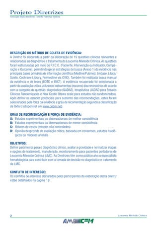 2 Leucemia Mieloide Crônica
Projeto Diretrizes
Associação Médica Brasileira e Conselho Federal de Medicina
Descrição do método de coleta de evidência:
A Diretriz foi elaborada a partir da elaboração de 19 questões clínicas relevantes e
relacionadas ao diagnóstico e tratamento da Leucemia Mieloide Crônica.As questões
foram estruturadas por meio do P.I.C.O. (Paciente, Intervenção ou Indicador, Compa-
ração e Outcome), permitindo gerar estratégias de busca (Anexo 1) da evidência nas
principais bases primárias de informação científica (Medline/Pubmed, Embase, Lilacs/
Scielo, Cochrane Library, Premedline via OVID). Também foi realizada busca manual
da evidência e de teses (BDTD e IBICT). A evidência recuperada foi selecionada a
partir da avaliação critica utilizando instrumentos (escores) discriminatórios de acordo
com a categoria da questão: diagnóstico (QADAS), terapêutica (JADAD para Ensaios
Clínicos Randomizados e New Castle Otawa scale para estudos não randomizados).
Após definir os estudos potenciais para sustento das recomendações, estes foram
selecionados pela força da evidência e grau de recomendação segundo a classificação
de Oxford (disponível em www.cebm.net).
Grau de recomendação e força de evidência:
A:	 Estudos experimentais ou observacionais de melhor consistência
B:	 Estudos experimentais ou observacionais de menor consistência
C:	 Relatos de casos (estudos não controlados).
D:	 Opinião desprovida de avaliação crítica, baseada em consensos, estudos fisioló-
gicos ou modelos animais.
Objetivos:
Definir parâmetros para o diagnóstico clínico, avaliar a gravidade e normatizar etapas
e opções de tratamento, manutenção, monitoramento para pacientes portadores de
Leucemia Mieloide Crônica (LMC). As Diretrizes têm como público alvo o especialista
hematologista para contribuir com a tomada de decisão no diagnóstico e tratamento
da LMC.
CONFLITO DE INTERESSE:
Os conflitos de interesse declarados pelos participantes da elaboração desta diretriz
estão detalhados na página 18.
 