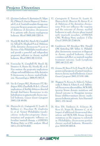 20 Leucemia Mieloide Crônica
Projeto Diretrizes
Associação Médica Brasileira e Conselho Federal de Medicina
12.		Quintas-Cardama A, Kantarjian H, Talpaz
M, O'Brien S, Garcia-Manero G, Verstov-
sek S, et al. Imatinib mesylate therapy may
overcome the poor prognostic significance
of deletions of derivative chromosome
9 in patients with chronic myelogenous
leukemia. Blood 2005;105:2281-6.
13.		Huntly BJ, Reid AG, Bench AJ, Campbell
LJ, Telford N, Shepherd P, et al. Deletions
of the derivative chromosome 9 occur at
the time of the Philadelphia translocation
and provide a powerful and independent
prognostic indicator in chronic myeloid
leukemia. Blood 2001;98:1732-8.
14.		Fourouclas N, Campbell PJ, Bench AJ,
Swanton S, Baxter EJ, Huntly BJ, et al.
Size matters: the prognostic implications
of large and small deletions of the derivative
9 chromosome in chronic myeloid leuke-
mia. Haematologica 2006;91:952-5.
15.		Vaz de Campos MG, Montesano FT, Ro-
drigues MM, Chauffaille M de L. Clinical
implications of der(9q) deletions detected
through dual-fusion fluorescence in situ
hybridization in patients with chronic mye-
loid leukemia. Cancer Genet Cytogenet
2007;178:49-56.
16.		Marzocchi G, Castagnetti F, Luatti S,
Baldazzi C, Stacchini M, Gugliotta
G, et al. Variant Philadelphia translo-
cations: molecular-cytogenetic charac-
terization and prognostic influence on
frontline imatinib therapy, a GIMEMA
Working Party on CML analysis. Blood
2011;117:6793-800.
17.		Castagnetti F, Testoni N, Luatti S,
Marzocchi G, Mancini M, Kerim S, et
al. Deletions of the derivative chromo-
some 9 do not influence the response
and the outcome of chronic myeloid
leukemia in early chronic phase treated
with imatinib mesylate: GIMEMA
CML Working Party analysis. J Clin
Oncol 2010;28:2748-54.
18.		Landstrom AP, Knudson RA, Dewald
GW, Ketterling RP, Tefferi A. Philadel-
phia chromosome mosaicism at diagnosis
in chronic myeloid leukemia: clinical
correlates and effect on imatinib mesylate
treatment outcome. Leuk Lymphoma
2007;48:2137-40.
19.		Gorusu M, Benn P, Li Z, Fang M. On the
genesis and prognosis of variant transloca-
tions in chronic myeloid leukemia. Cancer
Genet Cytogenet 2007;173:97-106.
20.		Meggyesi N, Kozma A, Halm G, Nahaje-
vszky S, Bátai A, Fekete S, et al. Additio-
nal chromosome abnormalities, BCR-ABL
tyrosine kinase domain mutations and
clinical outcome in Hungarian tyrosine
kinase inhibitor-resistant chronic myelo-
genous leukemia patients. Acta Haematol
2012; 127:34-42.
21.		Kim TD, Türkmen S, Schwarz M,
Koca G, Nogai H, Bommer C, et al.
Impact of additional chromosomal aber-
rations and BCR-ABL kinase domain
mutations on the response to nilotinib
in Philadelphia chromosome-positive
chronic myeloid leukemia. Hematolo-
gica 2010;95:582-8.
 