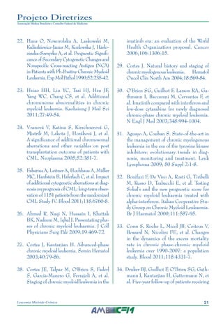 21Leucemia Mieloide Crônica
Projeto Diretrizes
Associação Médica Brasileira e Conselho Federal de Medicina
22.		Haus O, Noworolska A, Laskowski M,
Kuliszkiewicz-Janus M, Kozlowska J, Harlo-
zinska-Szmyrka A, et al. Prognostic Signifi-
canceofSecondaryCytogeneticChangesand
Nonspecific Cross-reacting Antigen (NCA)
in Patients with Ph-Positive Chronic Myeloid
Leukemia.ExpMolPathol1990;52:235-42.
23.		Hsiao HH, Liu YC, Tsai HJ, Hsu JF,
Yang WC, Chang CS, et al. Additional
chromosome abnormalities in chronic
myeloid leukemia. Kaohsiung J Med Sci
2011;27:49-54.
24.		Vranová V, Katina S, Kirschnerová G,
Mistrík M, Lakota J, Horáková J, et al.
A significance of additional chromosomal
aberrations and other variables on post
transplantation outcome of patients with
CML. Neoplasma 2005;52:381-7.
25.		Fabarius A, Leitner A, Hochhaus A, Müller
MC,HanfsteinB,HaferlachC,etal.Impact
of additional cytogenetic aberrations at diag-
nosisonprognosisofCML:long-termobser-
vationof1151patientsfromtherandomized
CML Study IV. Blood 2011;118:6760-8.
26.		Ahmed R, Naqi N, Hussain I, Khattak
BK, Nadeem M, Iqbal J. Presentating pha-
ses of chronic myeloid leukaemia. J Coll
Physicians Surg Pak 2009;19:469-72.
27.		Cortes J, Kantarjian H. Advanced-phase
chronic myeloid leukemia. Semin Hematol
2003;40:79-86.
28.		Cortes JE, Talpaz M, O'Brien S, Faderl
S, Garcia-Manero G, Ferrajoli A, et al.
Staging of chronic myeloid leukemia in the
imatinib era: an evaluation of the World
Health Organization proposal. Cancer
2006;106:1306-15.
29.		Cortes J. Natural history and staging of
chronic myelogenous leukemia. Hematol
Oncol Clin North Am 2004;18:569-84.
30.		O'Brien SG, Guilhot F, Larson RA, Ga-
thmann I, Baccarani M, Cervantes F, et
al. Imatinib compared with interferon and
low-dose cytarabine for newly diagnosed
chronic-phase chronic myeloid leukemia.
N Engl J Med 2003;348:994-1004.
31.		Aguayo A, Couban S. State-of-the-art in
the management of chronic myelogenous
leukemia in the era of the tyrosine kinase
inhibitors: evolutionary trends in diag-
nosis, monitoring and treatment. Leuk
Lymphoma 2009; 50 Suppl 2:1-8.
32.		Bonifazi F, De Vivo A, Rosti G, Tiribelli
M, Russo D, Trabacchi E, et al. Testing
Sokal's and the new prognostic score for
chronic myeloid leukaemia treated with
alpha-interferon. Italian Cooperative Stu-
dy Group on Chronic Myeloid Leukaemia.
Br J Haematol 2000;111:587-95.
33.		Corm S, Roche L, Micol JB, Coiteux V,
Bossard N, Nicolini FE, et al. Changes
in the dynamics of the excess mortality
rate in chronic phase-chronic myeloid
leukemia over 1990-2007: a population
study. Blood 2011;118:4331-7.
34.	Druker BJ, Guilhot F, O'Brien SG, Gath-
mann I, Kantarjian H, Gattermann N, et
al. Five-year follow-up of patients receiving
 