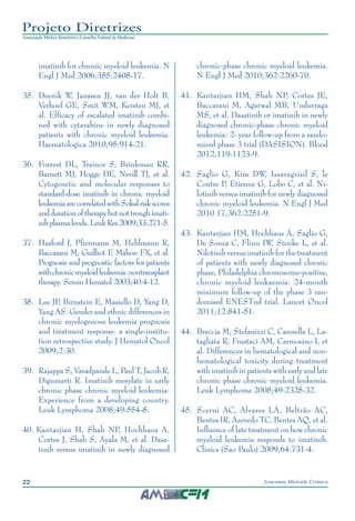 22 Leucemia Mieloide Crônica
Projeto Diretrizes
Associação Médica Brasileira e Conselho Federal de Medicina
imatinib for chronic myeloid leukemia. N
Engl J Med 2006;355:2408-17.
35.		Deenik W, Janssen JJ, van der Holt B,
Verhoef GE, Smit WM, Kersten MJ, et
al. Efficacy of escalated imatinib combi-
ned with cytarabine in newly diagnosed
patients with chronic myeloid leukemia.
Haematologica 2010;95:914-21.
36.		Forrest DL, Trainor S, Brinkman RR,
Barnett MJ, Hogge DE, Nevill TJ, et al.
Cytogenetic and molecular responses to
standard-dose imatinib in chronic myeloid
leukemiaarecorrelatedwithSokalriskscores
anddurationoftherapybutnottroughimati-
nibplasmalevels.LeukRes2009;33:271-5.
37.		Hasford J, Pfirrmann M, Hehlmann R,
Baccarani M, Guilhot F, Mahon FX, et al.
Prognosis and prognostic factors for patients
withchronicmyeloidleukemia:nontransplant
therapy. Semin Hematol 2003;40:4-12.
38.		Lee JP, Birnstein E, Masiello D, Yang D,
Yang AS. Gender and ethnic differences in
chronic myelogenous leukemia prognosis
and treatment response: a single-institu-
tion retrospective study. J Hematol Oncol
2009;2:30.
39.		Rajappa S, Varadpande L, Paul T, Jacob R,
Digumarti R. Imatinib mesylate in early
chronic phase chronic myeloid leukemia:
Experience from a developing country.
Leuk Lymphoma 2008;49:554-8.
40.	Kantarjian H, Shah NP, Hochhaus A,
Cortes J, Shah S, Ayala M, et al. Dasa-
tinib versus imatinib in newly diagnosed
chronic-phase chronic myeloid leukemia.
N Engl J Med 2010;362:2260-70.
41.		Kantarjian HM, Shah NP, Cortes JE,
Baccarani M, Agarwal MB, Undurraga
MS, et al. Dasatinib or imatinib in newly
diagnosed chronic-phase chronic myeloid
leukemia: 2-	year follow-up from a rando-
mized phase 3 trial (DASISION). Blood
2012;119:1123-9.
42.		Saglio G, Kim DW, Issaragrisil S, le
Coutre P, Etienne G, Lobo C, et al. Ni-
lotinib versus imatinib for newly diagnosed
chronic myeloid leukemia. N Engl J Med
2010 17;362:2251-9.
43.		Kantarjian HM, Hochhaus A, Saglio G,
De Souza C, Flinn IW, Stenke L, et al.
Nilotinib versus imatinib for the treatment
of patients with newly diagnosed chronic
phase, Philadelphia chromosome-positive,
chronic myeloid leukaemia: 24-month
minimum follow-up of the phase 3 ran-
domised ENESTnd trial. Lancet Oncol
2011;12:841-51.
44.		Breccia M, Stefanizzi C, Cannella L, La-
tagliata R, Frustaci AM, Carmosino I, et
al. Differences in hematological and non-
hematological toxicity during treatment
with imatinib in patients with early and late
chronic phase chronic myeloid leukemia.
Leuk Lymphoma 2008;49:2328-32.
45.		Scerni AC, Alvares LA, Beltrão AC,
Bentes IR, Azevedo TC, Bentes AQ, et al.
Influence of late treatment on how chronic
myeloid leukemia responds to imatinib.
Clinics (Sao Paulo) 2009;64:731-4.
 