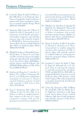 23Leucemia Mieloide Crônica
Projeto Diretrizes
Associação Médica Brasileira e Conselho Federal de Medicina
46.		Cortes JE, Talpaz M, Giles F, O'Brien S,
Rios MB, Shan J, et al. Prognostic signi-
ficance of cytogenetic clonal evolution in
patients with chronic myelogenous leuke-
mia on imatinib mesylate therapy. Blood
2003;101:3794-800.
47.		Kantarjian HM, Cortes JE, O'Brien S,
Luthra R, Giles F, Verstovsek S, et al.
Long-term survival benefit and impro-
ved complete cytogenetic and molecular
response rates with imatinib mesylate
in Philadelphia chromosome-positive
chronic-phase chronic myeloid leukemia
after failure of interferon-alpha. Blood
2004;104:1979-88.
48.		Palandri F, Iacobucci I, Martinelli G, Ama-
bile M, Poerio A, Testoni N, et al. Party
on CML. Long-term outcome of complete
cytogenetic responders after imatinib 400
mg in late chronic phase, philadelphia-
positive chronic myeloid leukemia: the
GIMEMA Working Party on CML. J Clin
Oncol 2008;26:106-11.
49.		Gambacorti-Passerini C, Antolini L,
Mahon FX, Guilhot F, Deininger M,
Fava C, et al. Multicenter independent
assessment of outcomes in chronic
myeloid leukemia patients treated
with imatinib. J Natl Cancer Inst
2011;103:553-61.
50.		Fava C, Kantarjian HM, Jabbour E,
O'Brien S, Jain N, Rios MB, et al.
Failure to achieve a complete hemato-
logic response at the time of a major
cytogenetic response with second-
generation tyrosine kinase inhibitors is
associated with a poor prognosis among
patients with chronic myeloid leukemia
in accelerated or blast phase. Blood
2009;113:5058-63.
51.		Milojkovic D, Nicholson E, Apperley JF,
Holyoake TL, Shepherd P, Drummond
MW, et al. Early prediction of success
or failure of treatment with second-
generation tyrosine kinase inhibitors in
patients with chronic myeloid leukemia.
Haematologica 2010;95:224-31.
52.		Marin D, Kaeda J, Szydlo R, Saunders
S, Fleming A, Howard J, et al. Moni-
toring patients in complete cytogenetic
remission after treatment of CML in
chronic phase with imatinib: patterns
of residual leukaemia and prognostic
factors for cytogenetic relapse. Leukemia
2005;19:507-12.
53.		Furukawa T, Narita M, Koike T, Takai
K, Nagai K, Kobayashi M, et al. Cli-
nical value of assessing the response
to imatinib monitored by interphase
FISH and RQ-PCR for BCR-ABL in
peripheral blood for long-term survival
of chronic phase CML patients: results
of the Niigata CML-multi-institutional
co-operative clinical study. Int J Hematol
2011;93:336-43.
54.		Cortes JE, Kantarjian HM, Goldberg
SL, Powell BL, Giles FJ, Wetzler M, et
al. High-dose imatinib in newly diag-
nosed chronic-phase chronic myeloid
leukemia: high rates of rapid cytogenetic
and molecular responses. J Clin Oncol.
2009;27:4754-9.
 
