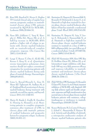 24 Leucemia Mieloide Crônica
Projeto Diretrizes
Associação Médica Brasileira e Conselho Federal de Medicina
55.		Ross DM, Branford S, Moore S, Hughes
TP. Limited clinical value of regular bone
marrow cytogenetic analysis in imatinib-
treated chronic phase CML patients
monitored by RQ-PCR for BCR-ABL.
Leukemia 2006;20:664-70.
56.		Press RD, Galderisi C, Yang R, Rem-
pfer C, Willis SG, Mauro MJ, et al. A
half-log increase in BCR-ABL RNA
predicts a higher risk of relapse in pa-
tients with chronic myeloid leukemia
with an imatinib-induced complete
cytogenetic response. Clin Cancer Res
2007;13:6136-43
57.		Lange T, Bumm T, Otto S, Al-Ali HK,
Kovacs I, Krug D, et al. Quantitative
reverse transcription polymerase chain
reaction should not replace conventional
cytogenetics for monitoring patients with
chronic myeloid leukemia during early
phase of imatinib therapy. Haematologica
2004;89:49-57.
58.		Lima L, Bernal-Mizrachi L, Saxe D,
Mann KP, Tighiouart M, Arellano M, et
al. Peripheral blood monitoring of chronic
myeloid leukemia during treatment with
imatinib, second-line agents, and beyond.
Cancer 2011;117:1245-52.
59.		Marin D, Kaeda J, Szydlo R, Saunders
S, Fleming A, Howard J, et al. Moni-
toring patients in complete cytogenetic
remission after treatment of CML in
chronic phase with imatinib: patterns
of residual leukaemia and prognostic
factors for cytogenetic relapse. Leukemia
2005;19:507-12.
60.		Kantarjian H, Pasquini R, Hamerschlak N,
Rousselot P, Holowiecki J, Jootar S, et al.
Dasatinib or high-dose imatinib for chro-
nic-phase chronic myeloid leukemia after
failure of first-line imatinib: a randomized
phase 2 trial. Blood 2007;109:5143-50.
61.		Kantarjian H, Pasquini R, Lévy V, Joo-
tar S, Holowiecki J, Hamerschlak N, et
al. Dasatinib or high-dose imatinib for
chronic-phase chronic myeloid leukemia
resistant to imatinib at a dose of 400 to
600 milligrams daily: two-year follow-up of
a randomized phase 2 study (START-R).
Cancer 2009;115:4136-47.
62.		Shah NP, Kantarjian HM, Kim DW, Réa
D, Dorlhiac-Llacer PE, Milone JH, et al.
Intermittent target inhibition with dasa-
tinib 100 mg once daily preserves efficacy
and improves tolerability in imatinib-
resistant and-intolerant chronic-phase
chronic myeloid leukemia. J Clin Oncol
2008;26:3204-12.
63.		ShahNP,KimDW,KantarjianH,Rousselot
P,LlacerPE,EnricoA,etal.Potent,transient
inhibition of BCR-ABL with dasatinib 100
mg daily achieves rapid and durable cytoge-
netic responses and high transformation-free
survivalratesinchronicphasechronicmyeloid
leukemia patients with resistance, subop-
timalresponse or intolerance to imatinib.
Haematologica 2010;95:232-40.
64.		Koren-Michowitz M, le Coutre P, Duyster
J, Scheid C, Panayiotidis P, Prejzner W,
et al. Activity and tolerability of nilotinib:
a retrospective multicenter analysis of
chronic myeloid leukemia patients who
 