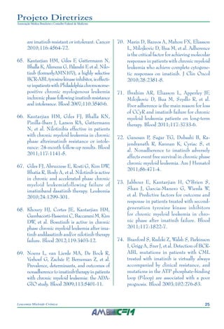 25Leucemia Mieloide Crônica
Projeto Diretrizes
Associação Médica Brasileira e Conselho Federal de Medicina
are imatinib resistant or intolerant. Cancer
2010;116:4564-72.
65.		Kantarjian HM, Giles F, Gattermann N,
Bhalla K, Alimena G, Palandri F, et al. Nilo-
tinib (formerlyAMN107), a highly selective
BCR-ABLtyrosinekinaseinhibitor,iseffecti-
ve inpatients with Philadelphia chromosome-
positive chronic myelogenous leukemia
inchronic phase following imatinib resistance
and intolerance. Blood 2007;110:3540-6.
66.		Kantarjian HM, Giles FJ, Bhalla KN,
Pinilla-Ibarz J, Larson RA, Gattermann
N, et al. Nilotinibis effective in patients
with chronic myeloid leukemia in chronic
phase afterimatinib resistance or intole-
rance: 24-month follow-up results. Blood
2011;117:1141-5.
67.		Giles FJ, Abruzzese E, Rosti G, Kim DW,
Bhatia R, Bosly A, et al. Nilotinib is active
in chronic and accelerated phase chronic
myeloid leukemiafollowing failure of
imatiniband dasatinib therapy. Leukemia
2010;24:1299-301.
68.		Khoury HJ, Cortes JE, Kantarjian HM,
Gambacorti-Passerini C, Baccarani M, Kim
DW, et al. Bosutinib is active in chronic
phase chronic myeloid leukemia after ima-
tinib anddasatinib and/or nilotinib therapy
failure. Blood 2012;119:3403-12.
69.		Noens L, van Lierde MA, De Bock R,
Verhoef G, Zachée P, Berneman Z, et al.
Prevalence, determinants, and outcomes of
nonadherence to imatinib therapy in patients
with chronic myeloid leukemia: the ADA-
GIO study. Blood 2009;113:5401-11.
70.		Marin D, Bazeos A, Mahon FX, Eliasson
L, Milojkovic D, Bua M, et al. Adherence
is the critical factor for achieving molecular
responses in patients with chronic myeloid
leukemia who achieve complete cytogene-
tic responses on imatinib. J Clin Oncol
2010;28:2381-8.
71.		Ibrahim AR, Eliasson L, Apperley JF,
Milojkovic D, Bua M, Szydlo R, et al.
Poor adherence is the main reason for loss
of CCyR and imatinib failure for chronic
myeloid leukemia patients on long-term
therapy. Blood 2011;117:3733-6.
72.		Ganesan P, Sagar TG, Dubashi B, Ra-
jendranath R, Kannan K, Cyriac S, et
al. Nonadherence to imatinib adversely
affects event free survival in chronic phase
chronic myeloid leukemia. Am J Hematol
2011;86:471-4.
73.		Jabbour E, Kantarjian H, O'Brien S,
Shan J, Garcia-Manero G, Wierda W,
et al. Predictive factors for outcome and
response in patients treated with second-
generation tyrosine kinase inhibitors
for chronic myeloid leukemia in chro-
nic phase after imatinib failure. Blood
2011;117:1822-7.
74.		Branford S, Rudzki Z, Walsh S, Parkinson
I, Grigg A, Szer J, et al. Detection of BCR-
ABL mutations in patients with CML
treated with imatinib is virtually always
accompanied by clinical resistance, and
mutations in the ATP phosphate-binding
loop (P-loop) are associated with a poor
prognosis. Blood 2003;102:276-83.
 