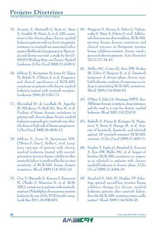 26 Leucemia Mieloide Crônica
Projeto Diretrizes
Associação Médica Brasileira e Conselho Federal de Medicina
75.		Soverini S, Martinelli G, Rosti G, Bassi
S, Amabile M, Poerio A, et al. ABL muta-
tions in late chronic phase chronic myeloid
leukemia patients with up-front cytogenetic
resistance to imatinib are associated with a
greater likelihood of progression to blast cri-
sis and shorter survival: a study by the GI-
MEMA Working Party on Chronic Myeloid
Leukemia. J Clin Oncol 2005;23:4100-9.
76.		Jabbour E, Kantarjian H, Jones D, Talpaz
M, Bekele N, O'Brien S, et al. Frequency
and clinical significance of BCR-ABL
mutations in patients with chronic myeloid
leukemia treated with imatinib mesylate.
Leukemia 2006;20:1767-73.
77.		Khorashad JS, de Lavallade H, Apperley
JF, Milojkovic D, Reid AG, Bua M, et al.
Finding of kinase domain mutations in
patients with chronic phase chronic myeloid
leukemia responding to imatinib may iden-
tify those at high risk of disease progression.
J Clin Oncol 2008;26:4806-13.
78.		Jabbour E, Jones D, Kantarjian HM,
O'Brien S, Tam C, Koller C, et al. Long-
term outcome of patients with chronic
myeloid leukemia treated with second-
generation tyrosine kinase inhibitors after
imatinib failure is predicted by the in vitro
sensitivity of BCR-ABL kinase domain
mutations. Blood 2009;114:2037-43.
79.		Ono T, Miyawaki S, Kimura F, Kanamori
H, Ohtake S, Kitamura K, et al. BCR-
ABL1 mutations in patients with imatinib-
resistant Philadelphia chromosome-positive
leukemia by use of the PCR-Invader assay.
Leuk Res 2011;35:598-603.
80.		Meggyesi N, Kozma A, Halm G, Nahaje-
vszky S, Bátai A, Fekete S, et al. Additio-
nal chromosome abnormalities, BCR-ABL
tyrosine kinase domain mutations and
clinical outcome in Hungarian tyrosine
kinase inhibitor-resistant chronic myelo-
genous leukemia patients. Acta Haematol
2012;127:34-42.
81.		Müller MC, Cortes JE, Kim DW, Druker
BJ, Erben P, Pasquini R, et al. Dasatinib
treatment of chronic-phase chronic mye-
loid leukemia: analysis of responses accor-
ding to preexisting BCR-ABL mutations.
Blood 2009;114:4944-53.
82.		O’Hare T, Eide CA, Deininger MWN. Bcr-
Ablkinasedomainmutations,drugresistance,
and the road to a cure for chronic myeloid
leukemia. Blood 2007;110:2242-9.
83.		Redaelli S, Piazza R, Rostagno R, Magis-
troni V, Perini P, Marega M, et al. Acti-
vity of bosutinib, dasatinib, and nilotinib
against 18 imatinib-resistant BCR/ABL
mutants. J Clin Oncol 2009;27:469-71.
84.		Hughes T, Saglio G, Branford S, Soverini
S, Kim DW, Müller MC, et al. Impact of
baseline BCR-ABL mutations on respon-
se to nilotinib in patients with chronic
myeloid leukemia in chronic phase. J Clin
Oncol 2009;27:4204-10.
85.		Branford S, Melo JV, Hughes TP. Selec-
ting optimal second-line tyrosine kinase
inhibitor therapy for chronic myeloid
leukemia patients after imatinib failure:
does the BCR-ABL mutation status really
matter? Blood 2009;114:5426-35.
 