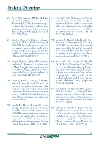 27Leucemia Mieloide Crônica
Projeto Diretrizes
Associação Médica Brasileira e Conselho Federal de Medicina
86.		Parker WT, Lawrence RM, Ho M, Irwin
DL, Scott HS, Hughes TP, et al. Sensitive
detection of BCR-ABL1 mutations in pa-
tients with chronic myeloid leukemia after
imatinib resistance is predictive of outcome
during subsequent therapy. J Clin Oncol
2011;29:4250-9.
87.		Wang L, Pearson K, Pillitteri L, Fergu-
son JE, Clark RE. Serial monitoring of
BCR-ABL by peripheral blood real-time
polymerase chain reaction predicts the
marrow cytogenetic response to imatinib
mesylate in chronic myeloid leukaemia. Br
J Haematol 2002;118:771-7.
88.		Hughes TP, Kaeda J, Branford S, Rudzki Z,
Hochhaus A, Hensley ML, et al. Frequency
of Major Molecular Responses to Imatinib
or Interferon Alfa plus Cytarabine in Newly
Diagnosed Chronic Myeloid Leukemia N
Engl J Med 2003;349:1423-32.
89.		Lange T, Bumm T, Otto S, Al-Ali HK,
Kovacs I, Krug D, et al. Quantitative
reverse transcription polymerase chain
reaction should not replace conventional
cytogenetics for monitoring patients with
chronic myeloid leukemia during early
phase of imatinib therapy. Haematologica
2004;89:49-57.
90.		Branford S, Fletcher L, Cross NC, Mül-
ler MC, Hochhaus A, Kim DW, et al.
Desirable performance characteristics for
BCR-ABL measurement on an internatio-
nal reporting scale to allow consistent in-
terpretation of individual patient response
and comparison of response rates between
clinical trials. Blood 2008;112:3330-8.
91.		Picard S, Titier K, Etienne G, Teilhet
E, Ducint D, Bernard MA, et al. Trou-
gh imatinib plasma levels are associated
with both cytogenetic and molecular
responses to standard-dose imatinib
in chronic myeloid leukemia. Blood
2007;109:3496-9.
92.		Reinhold U, Hennig E, Leiblein S, Nie-
derwieser D, Deininger MW. FISH for
BCR-ABL on interphases of peripheral
blood neutrophils but not of unselected
white cells correlates with bone marrow
cytogenetics in CML patients treated with
imatinib. Leukemia 2003;17:1925-9.
93.		Mascarenhas CC, Cunha AF, Miranda
EC, Zulli R, Silveira RA, Costa FF, et
al. New mutations detected by denatu-
ring high performance liquid chromato-
graphy during screening of exon 6 bcr-
abl mutations in patients with chronic
myeloid leukemia treated with tyrosine
kinase inhibitors. Leuk Lymphoma
2009;50:1148-54.
94.		Olavarria E, Ottmann OG, Deininger M,
Clark RE, Bandini G, Byrne J, et al. Res-
ponse to imatinib in patients who relapse
after allogeneic stem cell transplantation
for chronic myeloid leukemia. Leukemia
2003;17:1707-12.
95.		Crawley C, Szydlo R, Lalancette M,
Bacigalupo A, Lange A, Brune M, et
al. Outcomes of reduced-intensity trans-
plantation for chronic myeloid leukemia:
an analysis of prognostic factors from the
Chronic Leukemia Working Party of the
EBMT. Blood 2005;106:2969-76.
 