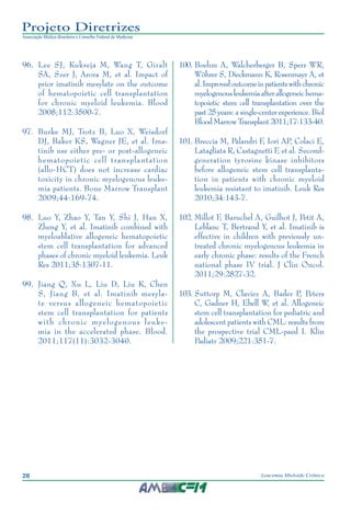 28 Leucemia Mieloide Crônica
Projeto Diretrizes
Associação Médica Brasileira e Conselho Federal de Medicina
96.		Lee SJ, Kukreja M, Wang T, Giralt
SA, Szer J, Arora M, et al. Impact of
prior imatinib mesylate on the outcome
of hematopoietic cell transplantation
for chronic myeloid leukemia. Blood
2008;112:3500-7.
97.		Burke MJ, Trotz B, Luo X, Weisdorf
DJ, Baker KS, Wagner JE, et al. Ima-
tinib use either pre- or post-allogeneic
hematopoietic cell transplantation
(allo-HCT) does not increase cardiac
toxicity in chronic myelogenous leuke-
mia patients. Bone Marrow Transplant
2009;44:169-74.
98.		Luo Y, Zhao Y, Tan Y, Shi J, Han X,
Zheng Y, et al. Imatinib combined with
myeloablative allogeneic hematopoietic
stem cell transplantation for advanced
phases of chronic myeloid leukemia. Leuk
Res 2011;35:1307-11.
99.		Jiang Q, Xu L, Liu D, Liu K, Chen
S, Jiang B, et al. Imatinib mesyla-
te versus allogeneic hematopoietic
stem cell transplantation for patients
with chronic myelogenous leuke-
mia in the accelerated phase. Blood.
2011;117(11):3032-3040.
100.		Boehm A, Walcherberger B, Sperr WR,
Wöhrer S, Dieckmann K, Rosenmayr A, et
al.Improvedoutcomeinpatientswithchronic
myelogenousleukemiaafterallogeneichema-
topoietic stem cell transplantation over the
past 25 years: a single-center experience. Biol
BloodMarrowTransplant2011;17:133-40.
101.	Breccia M, Palandri F, Iori AP, Colaci E,
Latagliata R, Castagnetti F, et al. Second-
generation tyrosine kinase inhibitors
before allogeneic stem cell transplanta-
tion in patients with chronic myeloid
leukemia resistant to imatinib. Leuk Res
2010;34:143-7.
102.		Millot F, Baruchel A, Guilhot J, Petit A,
Leblanc T, Bertrand Y, et al. Imatinib is
effective in children with previously un-
treated chronic myelogenous leukemia in
early chronic phase: results of the French
national phase IV trial. J Clin Oncol.
2011;29:2827-32.
103.		Suttorp M, Claviez A, Bader P, Peters
C, Gadner H, Ebell W, et al. Allogeneic
stem cell transplantation for pediatric and
adolescent patients with CML: results from
the prospective trial CML-paed I. Klin
Padiatr 2009;221:351-7.
 
