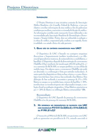 3Leucemia Mieloide Crônica
Projeto Diretrizes
Associação Médica Brasileira e Conselho Federal de Medicina
Introdução
O Projeto Diretrizes é uma iniciativa conjunta da Associação
Médica Brasileira e do Conselho Federal de Medicina, e tem por
objetivo conciliar informações da área médica a fim de padronizar
condutas que auxiliem o raciocínio e a tomada de decisão do médico.
As informações contidas neste manuscrito foram elaboradas e são
recomendadas pela Associação Brasileira de Hematologia e Hemo-
terapia e Terapia Celular. Porém, deve ser submetida à avaliação e
à crítica do médico, responsável pela conduta a ser seguida, frente
à realidade e ao estado clínico de cada paciente.
1. Quais são os critérios diagnósticos para LMC?
O diagnóstico de LMC é baseado na contagem sanguínea
(leucocitose e frequentemente também trombocitose) e no dife-
rencial (granulócitos imaturos, de metamielócitos a mieloblastos, e
basofilia). O diagnóstico depende da demonstração do cromossomo
Filadélfia (22q-) resultante da translocação t(9;22) (q34;q11), e /
ou o rearranjo do BCR-ABL no sangue periférico ou nas células da
medula óssea. Em alguns casos o cromossomo Filadélfia não pode
ser detectado e a confirmação é feita por métodos moleculares. A
maior parte dos diagnósticos é feita na fase crônica, e o curso clínico
típico tem três fases: fase crônica, fase acelerada e fase blástica. Para
definição de fase acelerada é necessária a presença de 1% a 19%
blastos no sangue ou na medula óssea, número de basófilos > 20%,
trombocitose ou trombocitopenia não relacionada à terapia, e evo-
lução clonal na avaliação citogenética. A fase blástica caracteriza-se
por > 20% de blastos ou infiltração blástica extramedular1-3
(D).
Recomendação
O diagnóstico de LMC depende da presença do cromossomo
Filadélfia e/ou da presença do rearranjo BCR-ABL.
2.	 Há diferença no prognóstico de pacientes com LMC
com rearranjo P210 E13a2(B2a2) e E14a2(B3a2)
ou P190 (E1a2)?
O transcrito p190(e1a2) BCR-ABL em pacientes com LMC
pode se apresentar em prevalência de 1%, estando associado à
 