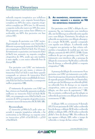 4 Leucemia Mieloide Crônica
Projeto Diretrizes
Associação Médica Brasileira e Conselho Federal de Medicina
reduzida resposta terapêutica aos inibidores
tirosinoquinase, com resposta hematológica
completa em 30% dos casos, resposta citoge-
nética completa em 20% (em 3 a 18 meses),
e resposta molecular maior em 10% dos casos.
Há progressão para outras fases (blástica ou
acelerada) em 60% dos pacientes em fase
crônica4
(C).
A resposta de pacientes com LMC recém-
diagnosticada ao tratamento com Imatinibe é
diferente na presença do transcrito b3a2 (e14a2)
em comparação ao b2a2 (e13a2). Em 12 meses
de tratamento os pacientes com transcrito b3a2
(e14a2) tem aumento na resposta completa
citogenética de 29%, sendo que esta também
é mais rápida, e com maior sobrevida livre de
doença5
(B).
Em pacientes com LMC em tratamento
com Imatinibe por seis meses, o número de
transcritos b2a2 (e13a2) é mais baixo quando
comparado ao número de transcritos b3a2
(e14a2), sugerindo maior sensibilidade do trans-
crito b2a2 (e13a2) ao Imatinibe, e consequente
melhor prognóstico6
(B).
O tratamento de pacientes com LMC em
fase crônica com Imatinibe apresenta resultados
melhores no transcrito b2a2 (e13a2) BCR-
ABL, em comparação com o b3a2 (e14a2), com
aumento de 31% na resposta citogenética maior,
e número menor de transcritos BCR-ABL7
(B).
Recomendação
O transcrito p190(e1a2) pode estar as-
sociado à resposta terapêutica reduzida, e há
controvérsia se há diferença na resposta entre
os transcritos p210 e13a2(b2a2) e p210
e14a2(b3a2).
3.	Ao diagnóstico, cromossomo phila-
delphia variante e a deleção do 9Q
tem importância prognóstica?
Em pacientes com LMC e deleção do cro-
mossomo 9q, em tratamento com interferon
alfa, não há diferença na sobrevida entre aqueles
com e sem deleção. Entretanto, há redução na
sobrevida nos pacientes com deleção abrangen-
do a junção BCR-ABL, quando comparado
com aqueles sem deleção. A sobrevida ainda
é superior nos pacientes na fase crônica sub-
metidos a transplante de medula que não tem
deleção, aumento de 44% (NNT: 2)8
(B). Existe
evidência de que em pacientes com LMC em
tratamento com interferon alfa, a presença da
deleção do cromossomo 9q34 reduz a sobrevida
livre de doença, a sobrevida global e a resposta
citogenética9,10
(B).
A presença da deleção do cromossomo 9 em
pacientes com LMC em tratamento com inibi-
dores tirosinoquinase de primeira (Imatinibe) ou
de segunda geração (Nilotinibe ou Dasatinibe),
revela que não há diferença na sobrevida global,
na sobrevida livre de doença ou na resposta
citogenética, entre os pacientes com e sem
deleção, em dois anos de seguimento11,12
(B).
Há, no entanto, evidência de que há redução na
sobrevida de pacientes com deleção do derivativo
cromossomo 913
(B).
A deleção ABL no cromossomo 9 derivado
(15,1%) em pacientes de LMC reduz a sobrevida
livre de doença, a deleção BCR reduz a sobrevida
global, e a deleção ABL e BCR reduz a sobrevida
global e livre de doença14
(B). Há evidência de
que apenas a deleção ABL reduz o tempo de
sobrevida e o tempo da fase crônica15
(B).
 