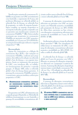 5Leucemia Mieloide Crônica
Projeto Diretrizes
Associação Médica Brasileira e Conselho Federal de Medicina
Translocações variantes do cromossomo Fi-
ladélfia em pacientes com LMC em tratamento
com Imatinibe, e seguimento de 5 anos, não
produzem diferenças na sobrevida global, na
sobrevida livre de doença, na sobrevida livre
de progressão, no índice de resposta hemato-
lógica completa, na resposta citogenética ou
na resposta molecular, quando comparado com
os pacientes sem translocações variantes do
cromossomo Filadélfia16,17
(B). Outros estudos
mostraram que mosaicismo no cromossomo
Filadélfia em pacientes com LMC aumenta a
mortalidade em 3,3 anos em 21% (NNH:5) e
as variações de translocação reduzem a resposta
citogenética18,19
(B).
Recomendação
Apesar da controvérsia se a deleção do
cromossomo 9q e BCR, e das variações no
cromossomo Filadélfia, conferem pior prog-
nóstico, há evidência de redução na sobrevida
global e livre de doença, e na resposta tera-
pêutica, frente ao tratamento dos pacientes
de LMC, com interferon alfa, ou inibido-
res tirosinoquinase de primeira e segunda
geração. A deleção ABL reduz a sobrevida
global e livre de doença desses pacientes. A
presença do cromossomo Filadélfia variante e
o mosaicismo, parecem também conferir pior
prognóstico à LMC.
4.	Anormalidade citogenética adicional
ao cromossomo filadélfia (PH) ao
diagnóstico tem importância prog-
nóstica?
Em pacientes com LMC, sob tratamento com
a segunda geração (Dasatinibe ou Nilotinibe) de
inibidores tirosinoquinase ou com Imatinibe, a
presença de anormalidades cromossômicas adi-
cionais confere menor sobrevida livre de doença
e menor sobrevida global em 5 anos20
(B).
A presença de aberrações cromossômicas
adicionais em pacientes com LMC em trata-
mento com Nilotinibe aumenta a mortalidade
pela progressão da doença em 28% (NNH:
4). Além disso, pacientes na fase crônica,
com aberrações cromossômicas adicionais tem
aumento de mortalidade em 2 anos, de 38%
(NNH: 3)21
(B).
As aberrações reduzem o tempo de sobrevida
desses pacientes22,23
(B). Em transplantes de
célula tronco no tratamento da LMC, a pre-
sença de aberrações cromossômicas adicionais
aumenta a mortalidade em 36% (NNH: 3) e
reduz a média de sobrevida global24
(B).
A sobrevida livre de doença e a sobrevida
global em 5 anos de pacientes com LMC é
diferente na presença de alterações citogenéti-
cas adicionais em comparação à ausência das
mesmas. A presença das alterações citogenéticas
maiores (major route) (duplo cromossomo Ph,
+8, iso 17q, +19 redução) na sobrevida livre
de doença e na sobrevida global em 5 anos de
40%25
(B).
Recomendação
A presença de aberrações cromossômicas
adicionais ao diagnóstico (major route) reduz a
sobrevida global e livre de doença, aumentando
a mortalidade em 36% a 40%.
5.	O critério OMS é comparável aos de-
mais critérios para a classificação da
fase da LMC (fase crônica, acelerada
e crise blástica)?
 