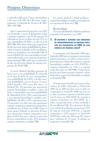 7Leucemia Mieloide Crônica
Projeto Diretrizes
Associação Médica Brasileira e Conselho Federal de Medicina
a sobrevida média para o baixo, intermediário
e alto risco é de 105, 76 e 45 meses, respec-
tivamente. A sobrevida de 10 anos é de 34%,
28% e 8%32
(B).
Após o tratamento de pacientes com LMC
com Imatinibe, o escore Sokal permite avaliar
a resposta terapêutica, que foi de aumento da
sobrevida em 5 anos, no baixo risco de 11%, no
risco intermediário de 40% e no alto risco de
38%33
(B). Além disso, sabe-se que os pacientes
de alto risco tem maior probabilidade de desen-
volver as formas acelerada ou de crise blástica,
mesmo na terapêutica com Imatinibe34
(A). O
escore Sokal de alto risco está também inversa-
mente relacionado com a resposta citogenética
nesses pacientes35
(B), sendo que nos pacientes
de alto risco há uma redução de resposta cito-
genética de 30,4%36
(B).
O escore Hasford identifica pacientes de
baixo risco, com probabilidade de sobrevida
em 9 anos de 41%, de risco intermediário,
com probabilidade de 0,16%, e de alto risco,
com probabilidade zero em 9 anos. O escore
Sokal classifica 23% como alto risco, e o
Hasford 9%. Os pacientes que apresentam
resposta hematológica completa e estão sob
baixo e intermediário risco tem probabilidade
de sobrevida de 51% e 23%, respectivamente,
e sem resposta hematológica completa a pro-
babilidade é de 26% e 12%, respectivamente.
Os pacientes com alto risco que apresentam
resposta citogenética apresentam prognóstico
semelhante aos de baixo risco37
(B). Entre os
vários grupos Hasford, os pacientes de baixo
risco apresentam resposta citogenética com-
pleta em 57% dos casos, e dentre os pacientes
de risco intermediário ou alto, 27% atingem a
resposta citogenética completa38
(B).
Os escores Hasford e Sokal predizem a
resposta hematológica completa, principalmente
nos pacientes de baixo risco39
(B).
Recomendação
Os escores de Hasford e Sokal são preditores
prognósticos de pacientes com LMC.
7.	O imatinibe é superior aos inibidores
de tirosinoquinases de segunda gera-
ção no tratamento da LMC em fase
crônica em primeira linha?
A comparação entre dasatinibe (100 mg) e
Imatinibe (400 mg) no tratamento em primeira
linha de pacientes com LMC em fase crônica,
demonstra que o dasatinibe aumenta a resposta
hematológica completa em 11% (NNT:9), a
resposta citogenética em 11%, e a resposta
molecular maior em 18%40
(B). O seguimento
de dois anos desses pacientes mantém o efeito
de beneficio superior do Dasatinibe em relação
ao Imatinibe41
(B).
O tratamento inicial de pacientes em fase
crônica de LMC utilizando-se Nilotinibe
(300 mg ou 400 mg duas vezes ao dia) em
comparação ao Imatinibe (400 mg uma vez
ao dia), aumenta a resposta molecular maior
em 12 meses em 22% (NNT: 5), aumenta a
resposta citogenética em 15% (NNT: 7), e
reduz a progressão para as fases acelerada e
de crise blástica42
(A). No seguimento de dois
anos o efeito da medicação aumenta para 27%
de resposta molecular (NNT:4), a resposta
citogenética é 10% superior ao Imatinibe
(NNT:10) sendo esta diferença 5% menor
que a avaliação de 12 meses. A redução na
progressão é mantida43
(A).
 