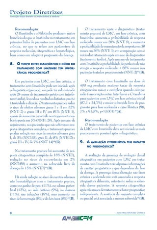 8 Leucemia Mieloide Crônica
Projeto Diretrizes
Associação Médica Brasileira e Conselho Federal de Medicina
Recomendação
O Dasatinibe e o Nilotinibe produzem maior
benefício do que o Imatinibe no tratamento em
primeira linha de pacientes com LMC em fase
crônica, no que se refere aos parâmetros de
resposta molecular, citogenética e hematológica,
bem como em relação à progressão da doença.
8.	O tempo entre diagnóstico e início do
tratamento com imatinibe tem impor-
tância prognóstica?
Em pacientes com LMC, em fase crônica, o
tratamento com Imatinibe pode ser iniciado após
o diagnóstico (precoce), ou pode ter sido iniciado
após 24 meses de tratamento prévio com interfe-
ron (tardia), levando a resultados distintos quanto
àtoxicidadeeeficácia.Otratamentoprecocereduz
o risco de efeitos adversos graus I e II em 52%
(NNT: 2) e graus III e IV em 81% (NNT: 1),
apesar de aumentar o risco de neutropenia e trom-
bocitopenia em 5% (NNH: 20). Após um ano de
seguimento, nos pacientes que não obtiveram res-
posta citogenética completa, o tratamento precoce
produz redução no risco de eventos adversos grau
I, de 3% (NNT:33), grau II, de 8% (NNT:12) e
graus III e IV, de 7% (NNT:14)44
(B).
No tratamento precoce há aumento de res-
posta citogenética completa de 16% (NNT:7),
redução no risco de recorrência em 2%
(NNT:50) e aumento na sobrevida livre de
doença de 15% (NNT:7)44
(B).
Há ainda redução no risco de eventos adversos
não hematológicos com o tratamento precoce,
como no ganho de peso (11%), no edema perior-
bital (12%), no rash cutâneo (9%), na diarreia
(11%), nas infecções (19%), mas aumento no
risco de hemorragia (5%) e de dor óssea (8%)44
(B).
O tratamento após o diagnóstico (trata-
mento precoce) de LMC, em fase crônica, com
Imatinibe, aumenta a probabilidade de resposta
molecular maior em 20% (NNT: 5), e aumenta
a probabilidade de manutenção da resposta em 30
meses em 36% (NNT: 3), em comparação com o
início do tratamento após um ano de diagnóstico
(tratamento tardio). Após um ano de tratamento
com Imatinibe a probabilidade de perda ou de não
atingir a resposta molecular é 58% menor nos
pacientes tratados precocemente (NNT: 2)45
(B).
O tratamento com Imatinibe na dose de
400 mg produziu maiores taxas de resposta
citogenética maior e completa quando compa-
rado à associação entre Interferon e Citarabina
para pacientes com LMC em fase crônica inicial
(87,1 x 34,7%) e maior sobrevida livre de pro-
gressão para fase acelerada e crise blástica (96,
7% x 91,5%; p<0,001)30
(A).
Recomendação
O tratamento de pacientes em fase crônica
da LMC com Imatinibe deve ser iniciado o mais
precocemente possível após o diagnóstico.
9.	A avaliação citogenética tem impacto
no prognóstico?
A avaliação da presença de evolução clonal
citogenética em pacientes com LMC em trata-
mento com Imatinibe traz algumas informações
de caráter prognóstico e que dependem da fase
da doença. A presença dessa alteração nas fases
crônica e acelerada não está associada a resposta
citogenética diferente, entretanto reduz a sobre-
vida desses pacientes. A resposta citogenética
após três meses de tratamento é fator prognóstico
independente. A ausência da resposta completa
ou parcial está associada a menor sobrevida46
(B).
 