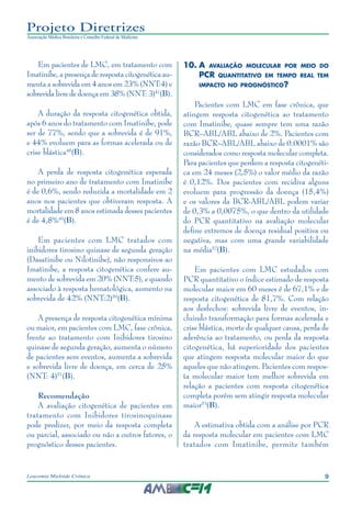 9Leucemia Mieloide Crônica
Projeto Diretrizes
Associação Médica Brasileira e Conselho Federal de Medicina
Em pacientes de LMC, em tratamento com
Imatinibe, a presença de resposta citogenética au-
menta a sobrevida em 4 anos em 23% (NNT:4) e
sobrevida livre de doença em 38% (NNT: 3)47
(B).
A duração da resposta citogenética obtida,
após 6 anos do tratamento com Imatinibe, pode
ser de 77%, sendo que a sobrevida é de 91%,
e 44% evoluem para as formas acelerada ou de
crise blástica48
(B).
A perda de resposta citogenética esperada
no primeiro ano de tratamento com Imatinibe
é de 0,6%, sendo reduzida a mortalidade em 2
anos nos pacientes que obtiveram resposta. A
mortalidade em 8 anos estimada desses pacientes
é de 4,8%49
(B).
Em pacientes com LMC tratados com
inibidores tirosino quinase de segunda geração
(Dasatinibe ou Nilotinibe), não responsivos ao
Imatinibe, a resposta citogenética confere au-
mento de sobrevida em 20% (NNT:5), e quando
associado à resposta hematológica, aumento na
sobrevida de 42% (NNT:2)50
(B).
A presença de resposta citogenética mínima
ou maior, em pacientes com LMC, fase crônica,
frente ao tratamento com Inibidores tirosino
quinase de segunda geração, aumenta o número
de pacientes sem eventos, aumenta a sobrevida
e sobrevida livre de doença, em cerca de 25%
(NNT: 4)51
(B).
Recomendação
A avaliação citogenética de pacientes em
tratamento com Inibidores tirosinoquinase
pode predizer, por meio da resposta completa
ou parcial, associado ou não a outros fatores, o
prognóstico desses pacientes.
10.	A avaliação molecular por meio do
PCR quantitativo em tempo real tem
impacto no prognóstico?
Pacientes com LMC em fase crônica, que
atingem resposta citogenética ao tratamento
com Imatinibe, quase sempre tem uma razão
BCR–ABL/ABL abaixo de 2%. Pacientes com
razão BCR–ABL/ABL abaixo de 0.0001% são
considerados como resposta molecular completa.
Para pacientes que perdem a resposta citogenéti-
ca em 24 meses (2,5%) o valor médio da razão
é 0,12%. Dos pacientes com recidiva alguns
evoluem para progressão da doença (15,4%)
e os valores da BCR-ABL/ABL podem variar
de 0,3% a 0,0075%, o que dentro da utilidade
do PCR quantitativo na avaliação molecular
define extremos de doença residual positiva ou
negativa, mas com uma grande variabilidade
na média52
(B).
Em pacientes com LMC estudados com
PCR quantitativo o índice estimado de resposta
molecular maior em 60 meses é de 67,1% e de
resposta citogenética de 81,7%. Com relação
aos desfechos: sobrevida livre de eventos, in-
cluindo transformação para formas acelerada e
crise blástica, morte de qualquer causa, perda de
aderência ao tratamento, ou perda da resposta
citogenética, há superioridade dos pacientes
que atingem resposta molecular maior do que
aqueles que não atingem. Pacientes com respos-
ta molecular maior tem melhor sobrevida em
relação a pacientes com resposta citogenética
completa porém sem atingir resposta molecular
maior53
(B).
A estimativa obtida com a análise por PCR
da resposta molecular em pacientes com LMC
tratados com Imatinibe, permite também
 