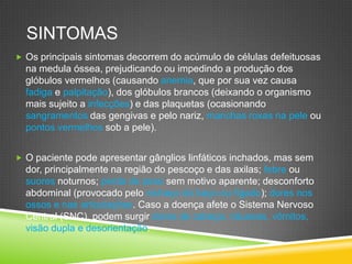 SINTOMAS
 Os principais sintomas decorrem do acúmulo de células defeituosas
na medula óssea, prejudicando ou impedindo a produção dos
glóbulos vermelhos (causando anemia, que por sua vez causa
fadiga e palpitação), dos glóbulos brancos (deixando o organismo
mais sujeito a infecções) e das plaquetas (ocasionando
sangramentos das gengivas e pelo nariz, manchas roxas na pele ou
pontos vermelhos sob a pele).
 O paciente pode apresentar gânglios linfáticos inchados, mas sem
dor, principalmente na região do pescoço e das axilas; febre ou
suores noturnos; perda de peso sem motivo aparente; desconforto
abdominal (provocado pelo inchaço do baço ou fígado); dores nos
ossos e nas articulações. Caso a doença afete o Sistema Nervoso
Central (SNC), podem surgir dores de cabeça, náuseas, vômitos,
visão dupla e desorientação.
 