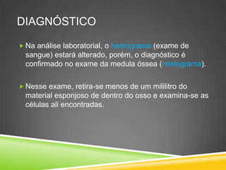 DIAGNÓSTICO
 Na análise laboratorial, o hemograma (exame de
sangue) estará alterado, porém, o diagnóstico é
confirmado no exame da medula óssea (mielograma).
 Nesse exame, retira-se menos de um mililitro do
material esponjoso de dentro do osso e examina-se as
células ali encontradas.
 