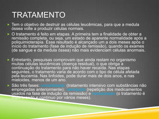 TRATAMENTO
 Tem o objetivo de destruir as células leucêmicas, para que a medula
óssea volte a produzir células normais.
 O tratamento é feito em etapas. A primeira tem a finalidade de obter a
remissão completa, ou seja, um estado de aparente normalidade após a
poliquimioterapia. Esse resultado é alcançado um a dois meses após o
início do tratamento (fase de indução de remissão), quando os exames
(de sangue e da medula óssea) não mais evidenciam células anormais.
 Entretanto, pesquisas comprovam que ainda restam no organismo
muitas células leucêmicas (doença residual), o que obriga a
continuação do tratamento para não haver recaída. Nas etapas
seguintes, o tratamento varia de acordo com o tipo de célula afetada
pela leucemia. Nas linfoides, pode durar mais de dois anos, e nas
mieloides, menos de um ano.
 São três fases: consolidação (tratamento intensivo com substâncias não
empregadas anteriormente); reindução (repetição dos medicamentos
usados na fase de indução da remissão) e manutenção (o tratamento é
mais brando e contínuo por vários meses).
 