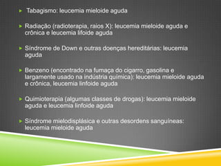  Tabagismo: leucemia mieloide aguda
 Radiação (radioterapia, raios X): leucemia mieloide aguda e
crônica e leucemia lifoide aguda
 Síndrome de Down e outras doenças hereditárias: leucemia
aguda
 Benzeno (encontrado na fumaça do cigarro, gasolina e
largamente usado na indústria química): leucemia mieloide aguda
e crônica, leucemia linfoide aguda
 Quimioterapia (algumas classes de drogas): leucemia mieloide
aguda e leucemia linfoide aguda
 Síndrome mielodisplásica e outras desordens sanguíneas:
leucemia mieloide aguda
 