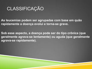 CLASSIFICAÇÃO
As leucemias podem ser agrupadas com base em quão
rapidamente a doença evolui e torna-se grave.
Sob esse aspecto, a doença pode ser do tipo crônica (que
geralmente agrava-se lentamente) ou aguda (que geralmente
agrava-se rapidamente).
 