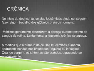 CRÔNICA
No início da doença, as células leucêmicas ainda conseguem
fazer algum trabalho dos glóbulos brancos normais.
Médicos geralmente descobrem a doença durante exame de
sangue de rotina. Lentamente, a leucemia crônica se agrava.
À medida que o número de células leucêmicas aumenta,
aparecem inchaço nos linfonodos (ínguas) ou infecções.
Quando surgem, os sintomas são brandos, agravando-se
gradualmente.
 