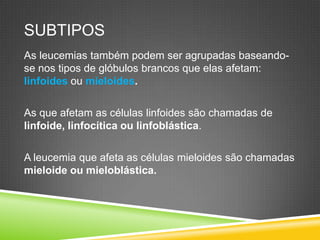 SUBTIPOS
As leucemias também podem ser agrupadas baseando-
se nos tipos de glóbulos brancos que elas afetam:
linfoides ou mieloides.
As que afetam as células linfoides são chamadas de
linfoide, linfocítica ou linfoblástica.
A leucemia que afeta as células mieloides são chamadas
mieloide ou mieloblástica.
 