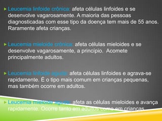  Leucemia linfoide crônica: afeta células linfoides e se
desenvolve vagarosamente. A maioria das pessoas
diagnosticadas com esse tipo da doença tem mais de 55 anos.
Raramente afeta crianças.
 Leucemia mieloide crônica: afeta células mieloides e se
desenvolve vagarosamente, a princípio. Acomete
principalmente adultos.
 Leucemia linfoide aguda: afeta células linfoides e agrava-se
rapidamente. É o tipo mais comum em crianças pequenas,
mas também ocorre em adultos.
 Leucemia mieloide aguda: afeta as células mieloides e avança
rapidamente. Ocorre tanto em adultos como em crianças.
 