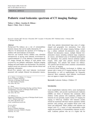 Pediatr Radiol (2008) 38:424–430
DOI 10.1007/s00247-007-0741-5

 ORIGINAL ARTICLE



Pediatric renal leukemia: spectrum of CT imaging findings
Melissa A. Hilmes & Jonathan R. Dillman &
Rajen J. Mody & Peter J. Strouse




Received: 8 October 2007 / Revised: 4 December 2007 / Accepted: 18 December 2007 / Published online: 1 February 2008
# Springer-Verlag 2008


Abstract                                                              while three patients demonstrated large areas of wedge-
Background The kidneys are a site of extramedullary                   shaped and geographic low attenuation. Four other
leukemic disease that can be readily detected by CT.                  patients presented with unique imaging findings, includ-
Objective To demonstrate the spectrum of CT findings in               ing a solitary unilateral low-attenuation mass, solitary
children with renal leukemic involvement.                             bilateral low-attenuation masses, multiple bilateral low-
Materials and methods Twelve children were identified                 attenuation masses including unilateral large conglomer-
retrospectively as having renal leukemic involvement by               ate masses, and bilateral areas of ill-defined parenchymal
contrast-enhanced CT of the abdomen. Contrast-enhanced                low attenuation. Two patients showed unilateral nephro-
CT images through the kidneys of each patient were                    megaly, while eight other patients showed bilateral
reviewed by two pediatric radiologists. Pertinent imaging             nephromegaly. Two patients had normal size kidneys.
findings and renal lengths were documented. The electronic            Two patients had elevated serum creatinine concentrations
medical record was accessed to obtain relevant clinical and           at the time of imaging.
pathologic information.                                               Conclusion Renal leukemic involvement in children can
Results Five patients with renal leukemic involvement                 present with a variety of CT imaging findings. Focal renal
presented with multiple bilateral low-attenuation masses,             abnormalities as well as nephromegaly are frequently
                                                                      observed. Most commonly, renal leukemic involvement
M. A. Hilmes : J. R. Dillman : P. J. Strouse
                                                                      does not appear to impair renal function.
Section of Pediatric Radiology,
University of Michigan Health System,                                 Keywords Leukemia . Kidneys . Children . CT
C.S. Mott Children’s Hospital,
Ann Arbor, MI, USA

R. J. Mody                                                            Introduction
Division of Pediatric Hematology-Oncology and Bone Marrow
Transplantation, University of Michigan Health System,                Acute lymphoblastic leukemia (ALL), acute myelogenous
C.S. Mott Children’s Hospital,
                                                                      leukemia (AML), and juvenile myelomonocytic leukemia
Ann Arbor, MI, USA
                                                                      (JMML) are forms of leukemia that commonly affect
J. R. Dillman (*)                                                     children. Unlike patients with lymphoma, children with
Department of Radiology, University of Michigan Health System,        leukemia do not generally require routine CT imaging for
1500 E. Medical Center Drive,
                                                                      staging or follow-up. Children with leukemia usually
Ann Arbor, MI 48109, USA
e-mail: jonadill@med.umich.edu                                        instead are monitored with bone marrow aspiration, lumbar
                                                                      puncture with cytology, and complete blood count with
Present address:                                                      smear and differential. When children with leukemia are
M. A. Hilmes
                                                                      imaged with CT, a variety of renal abnormalities might
Section of Pediatric Radiology,
Vanderbilt University Children’s Hospital,                            suggest the possibility of extramedullary leukemic involve-
Nashville, TN, USA                                                    ment. Leukemic patients who are at a higher risk for
 