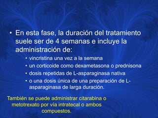 • En esta fase, la duración del tratamiento
   suele ser de 4 semanas e incluye la
   administración de:
       •   vincristina una vez a la semana
       •   un corticoide como dexametasona o prednisona
       •   dosis repetidas de L-asparaginasa nativa
       •   o una dosis única de una preparación de L-
           asparaginasa de larga duración.

También se puede administrar citarabina o
  metotrexato por vía intratecal o ambos
              compuestos.
 