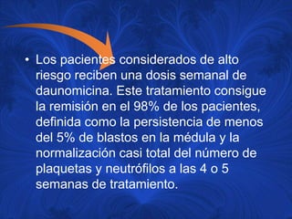 • Los pacientes considerados de alto
  riesgo reciben una dosis semanal de
  daunomicina. Este tratamiento consigue
  la remisión en el 98% de los pacientes,
  definida como la persistencia de menos
  del 5% de blastos en la médula y la
  normalización casi total del número de
  plaquetas y neutrófilos a las 4 o 5
  semanas de tratamiento.
 