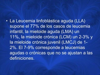 • La Leucemia linfoblástica aguda (LLA)
  supone el 77% de los casos de leucemia
  infantil, la mieloide aguda (LMA) un
  11%, la mieloide crónica (LCM) un 2-3% y
  la mieloide crónica juvenil (LMCJ) de 1-
  2%. El 7-9% corresponde a leucemias
  agudas o crónicas que no se ajustan a las
  definiciones.
 