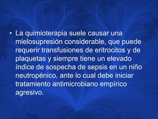 • La quimioterapia suele causar una
  mielosupresión considerable, que puede
  requerir transfusiones de eritrocitos y de
  plaquetas y siempre tiene un elevado
  índice de sospecha de sepsis en un niño
  neutropénico, ante lo cual debe iniciar
  tratamiento antimicrobiano empírico
  agresivo.
 