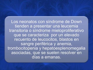 Los neonatos con síndrome de Down
     tienden a presentar una leucemia
 transitoria o síndrome mieloproliferativo
    que se caracteriza por un elevado
    recuento de leucocitos, blastos en
         sangre periférica y anemia,
trombocitopenia y hepatoesplenomegalia
   asociadas, que se suelen resolver en
              días a emanas.
 