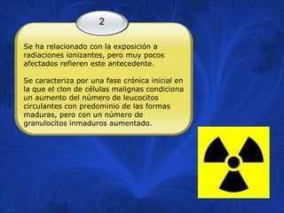 2

Se ha relacionado con la exposición a
radiaciones ionizantes, pero muy pocos
afectados refieren este antecedente.

Se caracteriza por una fase crónica inicial en
la que el clon de células malignas condiciona
un aumento del número de leucocitos
circulantes con predominio de las formas
maduras, pero con un número de
granulocitos inmaduros aumentado.
 