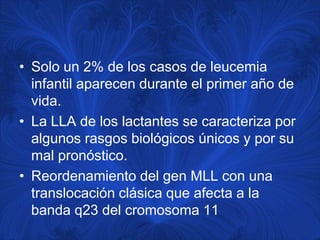 • Solo un 2% de los casos de leucemia
  infantil aparecen durante el primer año de
  vida.
• La LLA de los lactantes se caracteriza por
  algunos rasgos biológicos únicos y por su
  mal pronóstico.
• Reordenamiento del gen MLL con una
  translocación clásica que afecta a la
  banda q23 del cromosoma 11
 