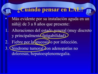 ¿Cuándo pensar en LAL?
• Más evidente por su instalación aguda en un
niñ@ de 3 a 8 años que presente:
1. Alteraciones del estado general (muy discreto
y principalmente fatigabilidad).
2. Fiebre por la leucosis o por infección.
3. Síndrome tumoral con adenopatías no
dolorosas, hepatoesplenomegalia.
 