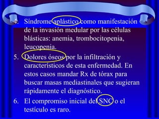 4. Síndrome aplástico como manifestación
de la invasión medular por las células
blásticas: anemia, trombocitopenia,
leucopenia.
5. Dolores óseos por la infiltración y
característicos de esta enfermedad. En
estos casos mandar Rx de tórax para
buscar masas mediastinales que sugieran
rápidamente el diagnóstico.
6. El compromiso inicial del SNC o el
testículo es raro.
 