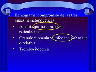 7. Hemograma: compromiso de las tres
líneas hematopoyéticas:
• Anemia normo-normo, sin
reticulocitosis
• Granulocitopenia y linfocitosis absoluta
o relativa
• Trombocitopenia
 