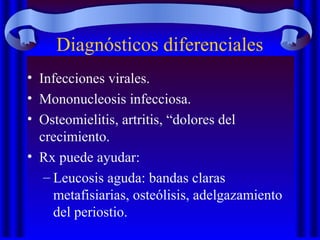 • Infecciones virales.
• Mononucleosis infecciosa.
• Osteomielitis, artritis, “dolores del
crecimiento.
• Rx puede ayudar:
– Leucosis aguda: bandas claras
metafisiarias, osteólisis, adelgazamiento
del periostio.
Diagnósticos diferenciales
 