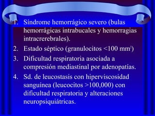 1. Síndrome hemorrágico severo (bulas
hemorrágicas intrabucales y hemorragias
intracrerebrales).
2. Estado séptico (granulocitos <100 mm3
)
3. Dificultad respiratoria asociada a
compresión mediastinal por adenopatías.
4. Sd. de leucostasis con hiperviscosidad
sanguínea (leucocitos >100,000) con
dificultad respiratoria y alteraciones
neuropsiquiátricas.
 
