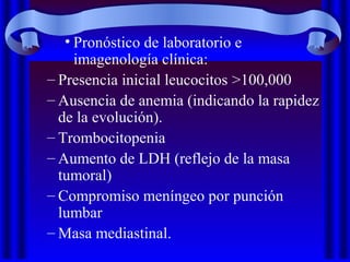 • Pronóstico de laboratorio e
imagenología clínica:
– Presencia inicial leucocitos >100,000
– Ausencia de anemia (indicando la rapidez
de la evolución).
– Trombocitopenia
– Aumento de LDH (reflejo de la masa
tumoral)
– Compromiso meníngeo por punción
lumbar
– Masa mediastinal.
 