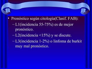 • Pronóstico según citología(Clasif. FAB):
– L1(incidencia 55-75%) es de mejor
pronóstico.
– L2(incidencia <15%) y se discute.
– L3(incidencia 1-2%) o linfoma de burkit
muy mal pronóstico.
 