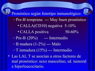 • Pronóstico según fenotipo inmunológico:
– Pre-B temprana --- Muy buen pronóstico
• CALLA(CD10) negativa 5-10%
• CALLA positiva 50-60%
– Pre-B (20%) --- Intermedio
– B madura (1-2%) --- Malo
– T inmadura (15%) --- Intermedio
• Las LAL T se asocian a otros factores de
mal pronóstico: sexo masculino, sd. tumoral
e hiperleucocitario.
 