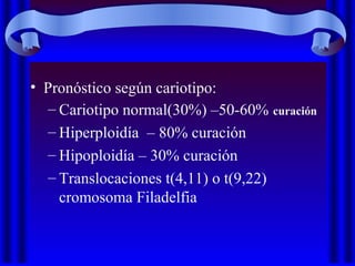• Pronóstico según cariotipo:
– Cariotipo normal(30%) –50-60% curación
– Hiperploidía – 80% curación
– Hipoploidía – 30% curación
– Translocaciones t(4,11) o t(9,22)
cromosoma Filadelfia
 