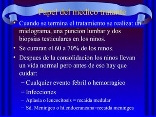 Papel del medico tratante
• Cuando se termina el tratamiento se realiza: un
mielograma, una puncion lumbar y dos
biopsias testiculares en los ninos.
• Se curaran el 60 a 70% de los ninos.
• Despues de la consolidacion los ninos llevan
un vida normal pero antes de eso hay que
cuidar:
– Cualquier evento febril o hemorragico
– Infecciones
– Aplasia o leucocitosis = recaida medular
– Sd. Meningeo o ht.endocraneana=recaida meningea
 