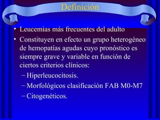 Definición
• Leucemias más frecuentes del adulto
• Constituyen en efecto un grupo heterogéneo
de hemopatías agudas cuyo pronóstico es
siempre grave y variable en función de
ciertos criterios clínicos:
– Hiperleucocitosis.
– Morfológicos clasificación FAB M0-M7
– Citogenéticos.
 