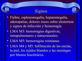 Signos
• Fiebre, esplenomegalia, hepatomegalia,
adenopatías, dolores óseos sobre elesternon
y signos de infección y hemorragia.
• LMA M3: hemorragias digestivas,
intrapulmonares e intracraneales.
• LMA M5: hemorragias retinianas.
• LMA M4 y M5: Infiltración de las encías,
la piel, los tejidos blandos o las meninges
por blastos leucémicos.
 