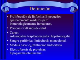 Definición
• Proliferación de linfocitos B pequeños
aparentemente maduros pero
inmunologicamente inmaduros.
• Personas >50 años de edad.
• Caract.
Adenopatías+esplenomegalia+hepatomegalia
• Sangre periférica: linfocitosis monoclonal.
• Médula ósea: o¿infiltración linfocitaria
• Electroforesis de proteínas:
hipogammalobulinemia.
 