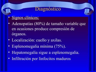 Diagnóstico
• Signos clínicos:
• Adenopatías (80%) de tamaño variable que
en ocasiones produce compresión de
órganos.
• Localización: cuello y axilas.
• Esplenomegalia mínima (75%).
• Hepatomegalia sigue a esplenomegalia.
• Infiltración por linfocitos maduros
 