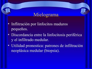 Mielograma
• Inflitración por linfocitos maduros
pequeños.
• Discordancia entre la linfocitosis periférica
y el infiltrado medular.
• Utilidad pronostica: patrones de infiltración
neoplásica medular (biopsia).
 