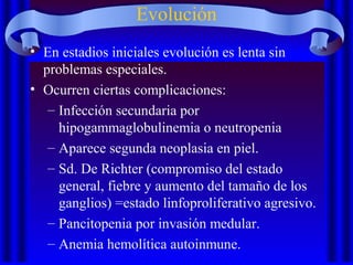 Evolución
• En estadios iniciales evolución es lenta sin
problemas especiales.
• Ocurren ciertas complicaciones:
– Infección secundaria por
hipogammaglobulinemia o neutropenia
– Aparece segunda neoplasia en piel.
– Sd. De Richter (compromiso del estado
general, fiebre y aumento del tamaño de los
ganglios) =estado linfoproliferativo agresivo.
– Pancitopenia por invasión medular.
– Anemia hemolítica autoinmune.
 