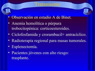 Tratamiento
• Observación en estadio A de Binet.
• Anemia hemolítica o púrpura
trobocitopénica: corticoesteroides.
• Ciclofosfamida y crorambucil+ antracíclico.
• Radioterapia regional para masas tumorales.
• Esplenectomía.
• Pacientes jóvenes con alto riesgo:
trasplante.
 